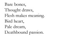 Bare bones, / Thoughts draws, / Flesh makes meaning. / Bird heart, / Pale dream, / Deathbound passion.