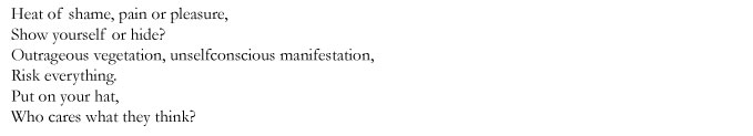 Heat of shame, pain or pleasure, / Show yourself or hide? / Outrageous vegetation, unselfconscious manifestation, / Risk everything. / Put on your hat, / Who cares what they think?