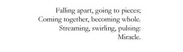 Falling apart, going to pieces; / Coming together, becoming whole. / Streaming, swirling, pulsing: / Miracle.