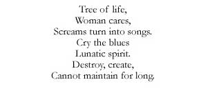 Tree of life, / Woman cares, / Screams turn into songs. / Cry the blues / Lunatic spirit. / Destroy, create, / Cannot maintain for long.