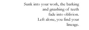 Sunk into your work, the barking / and gnashing of teeth / fade into oblivion. / Left alone, you find your / lineage.